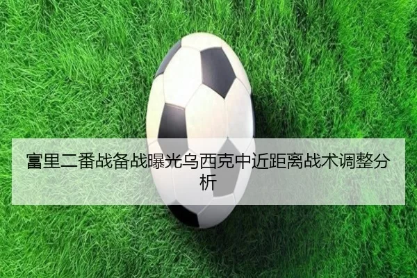 富里二番战备战曝光乌西克中近距离战术调整分析