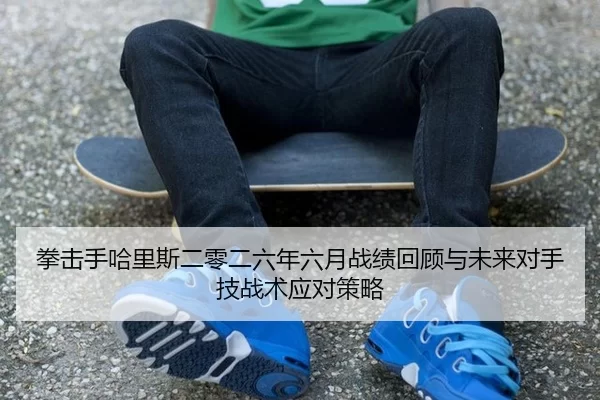 拳击手哈里斯二零二六年六月战绩回顾与未来对手技战术应对策略