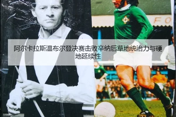 阿尔卡拉斯温布尔登决赛击败辛纳后草地统治力与硬地延续性