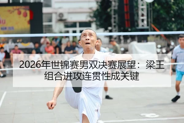 2026年世锦赛男双决赛展望：梁王组合进攻连贯性成关键